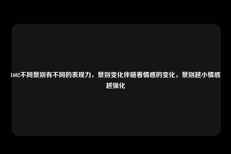 1602不同景别有不同的表现力，景别变化伴随着情感的变化，景别越小情感越强化