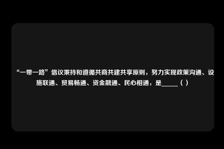 “一带一路”倡议秉持和遵循共商共建共享原则，努力实现政策沟通、设施联通、贸易畅通、资金融通、民心相通，是_____（）