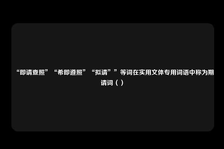 “即请查照”“希即遵照”“拟请””等词在实用文体专用词语中称为期请词（）