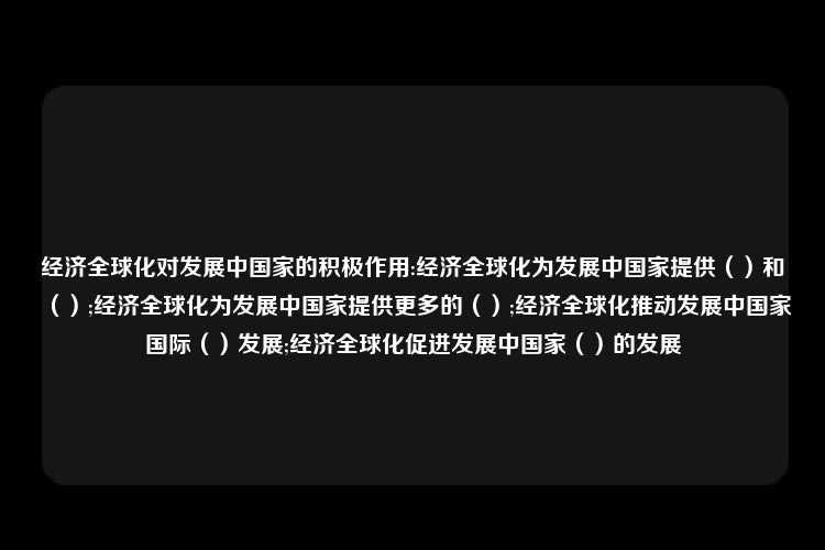 经济全球化对发展中国家的积极作用:经济全球化为发展中国家提供（）和（）;经济全球化为发展中国家提供更多的（）;经济全球化推动发展中国家国际（）发展;经济全球化促进发展中国家（）的发展