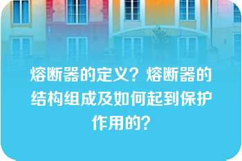 熔断器的定义？熔断器的结构组成及如何起到保护作用的？