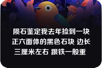 陨石鉴定我去年捡到一块正六面体的黑色石块 边长三厘米左右 跟铁一般重 