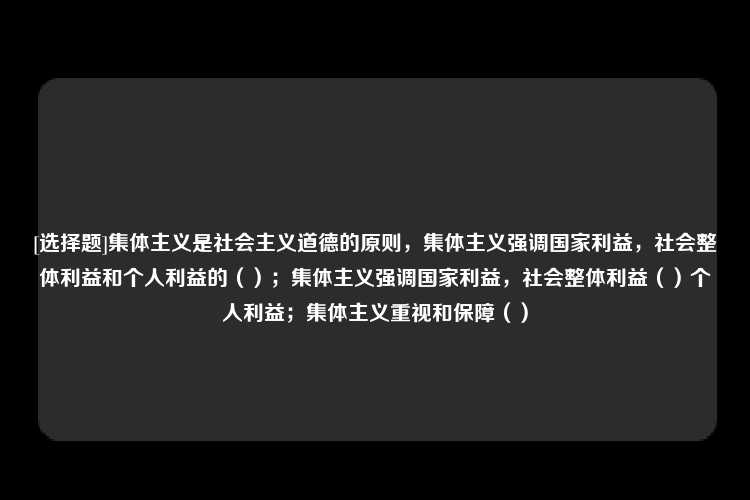 [选择题]集体主义是社会主义道德的原则，集体主义强调国家利益，社会整体利益和个人利益的（）；集体主义强调国家利益，社会整体利益（）个人利益；集体主义重视和保障（）