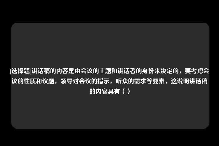 [选择题]讲话稿的内容是由会议的主题和讲话者的身份来决定的，要考虑会议的性质和议题，领导对会议的指示，听众的需求等要素，这说明讲话稿的内容具有（）