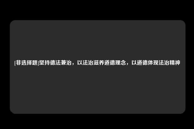 [非选择题]坚持德法兼治，以法治滋养道德理念，以道德体现法治精神