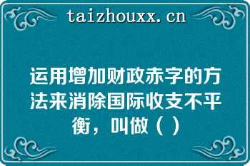 运用增加财政赤字的方法来消除国际收支不平衡，叫做（）