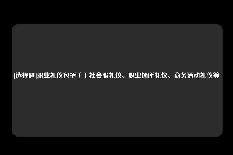 [选择题]职业礼仪包括（）社会服礼仪、职业场所礼仪、商务活动礼仪等