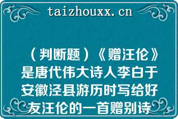 （判断题）《赠汪伦》是唐代伟大诗人李白于安徽泾县游历时写给好友汪伦的一首赠别诗