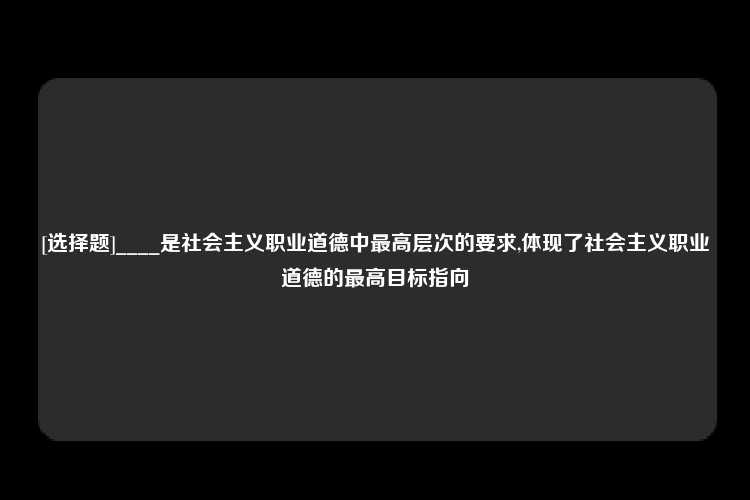 [选择题]____是社会主义职业道德中最高层次的要求,体现了社会主义职业道德的最高目标指向