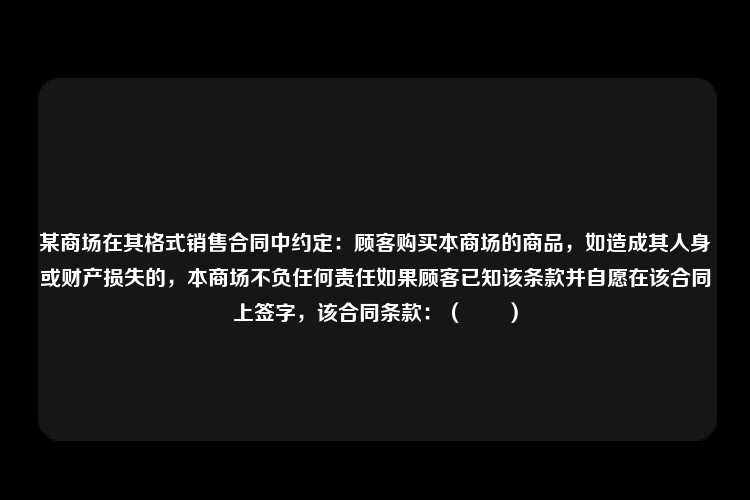 某商场在其格式销售合同中约定：顾客购买本商场的商品，如造成其人身或财产损失的，本商场不负任何责任如果顾客已知该条款并自愿在该合同上签字，该合同条款：（　　）