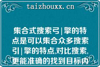 集合式搜索弓|擎的特点是可以集合众多搜索引|擎的特点,对比搜索,更能准确的找到目标内容