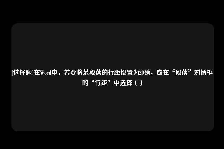 [选择题]在Word中，若要将某段落的行距设置为20磅，应在“段落”对话框的“行距”中选择（）