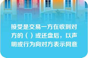 接受是交易一方在收到对方的（）或还盘后，以声明或行为向对方表示同意