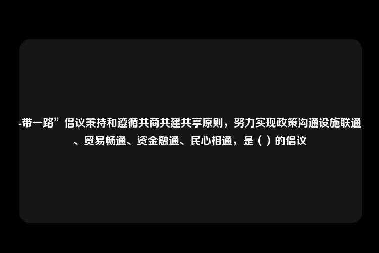 -带一路”倡议秉持和遵循共商共建共享原则，努力实现政策沟通设施联通、贸易畅通、资金融通、民心相通，是（）的倡议