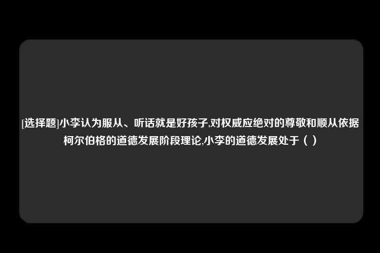 [选择题]小李认为服从、听话就是好孩子,对权威应绝对的尊敬和顺从依据柯尔伯格的道德发展阶段理论,小李的道德发展处于（）