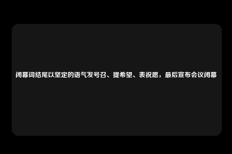 闭幕词结尾以坚定的语气发号召、提希望、表祝愿，最后宣布会议闭幕