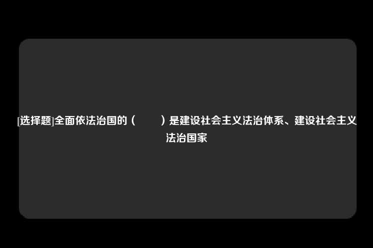 [选择题]全面依法治国的（　　）是建设社会主义法治体系、建设社会主义法治国家