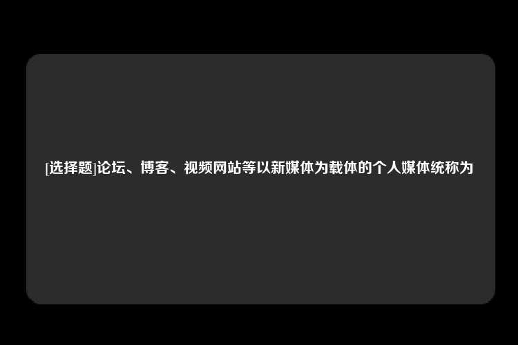 [选择题]论坛、博客、视频网站等以新媒体为载体的个人媒体统称为