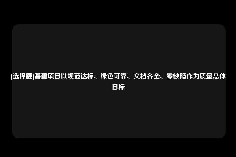 [选择题]基建项目以规范达标、绿色可靠、文档齐全、零缺陷作为质量总体目标