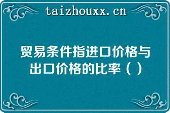 贸易条件指进口价格与出口价格的比率（）