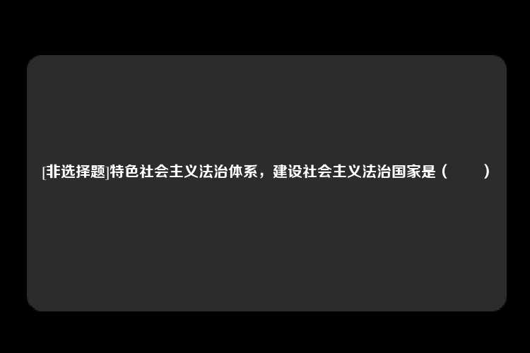 [非选择题]特色社会主义法治体系，建设社会主义法治国家是（　　）