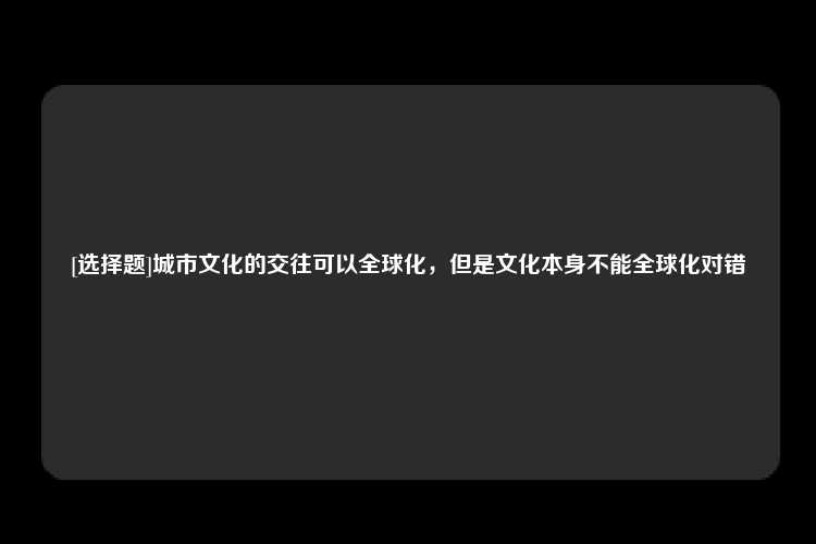 [选择题]城市文化的交往可以全球化，但是文化本身不能全球化对错