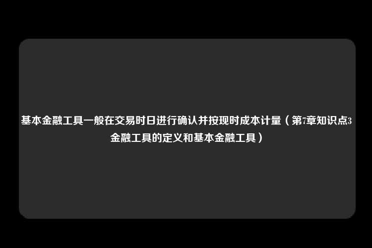 基本金融工具一般在交易时日进行确认并按现时成本计量（第7章知识点3金融工具的定义和基本金融工具）