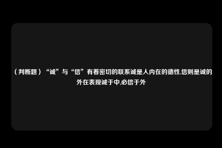 （判断题）“诚”与“信”有着密切的联系诚是人内在的德性,信则是诚的外在表现诚于中,必信于外