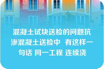 混凝土试块送检的问题抗渗混凝土送检中  有这样一句话 同一工程 连续浇