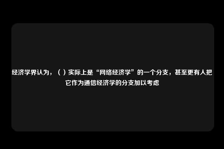 经济学界认为，（）实际上是“网络经济学”的一个分支，甚至更有人把它作为通信经济学的分支加以考虑