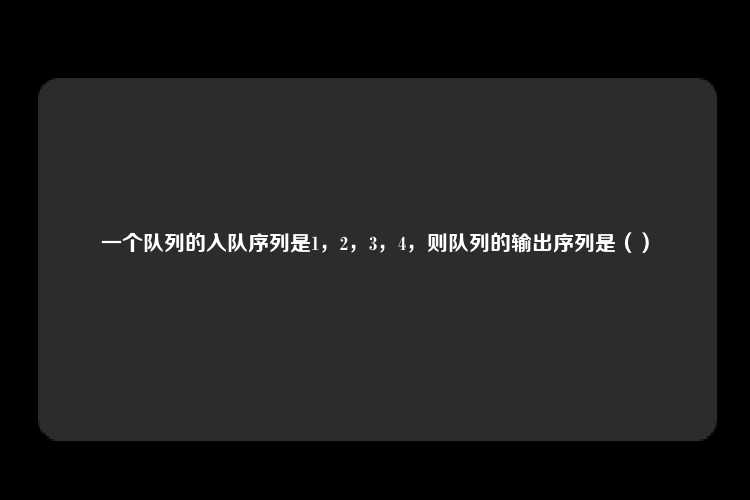 一个队列的入队序列是1，2，3，4，则队列的输出序列是（）