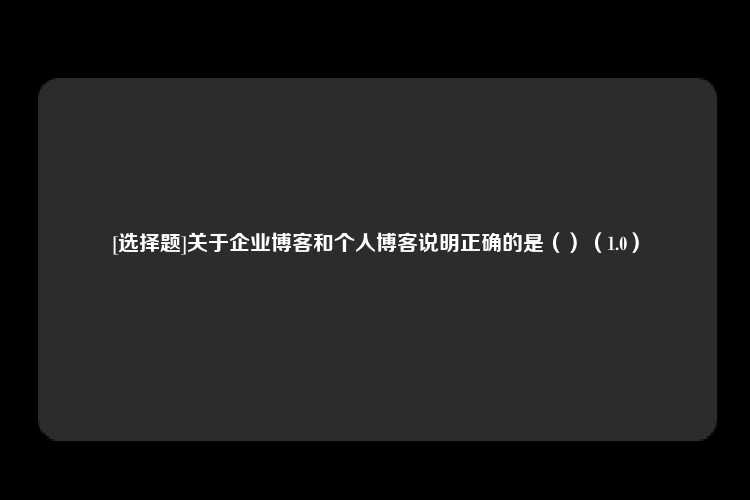 [选择题]关于企业博客和个人博客说明正确的是（）（1.0）