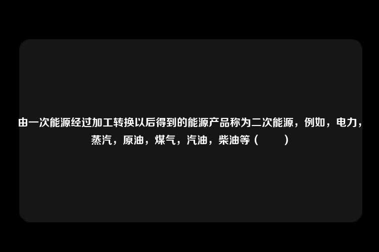 由一次能源经过加工转换以后得到的能源产品称为二次能源，例如，电力，蒸汽，原油，煤气，汽油，柴油等（　　）