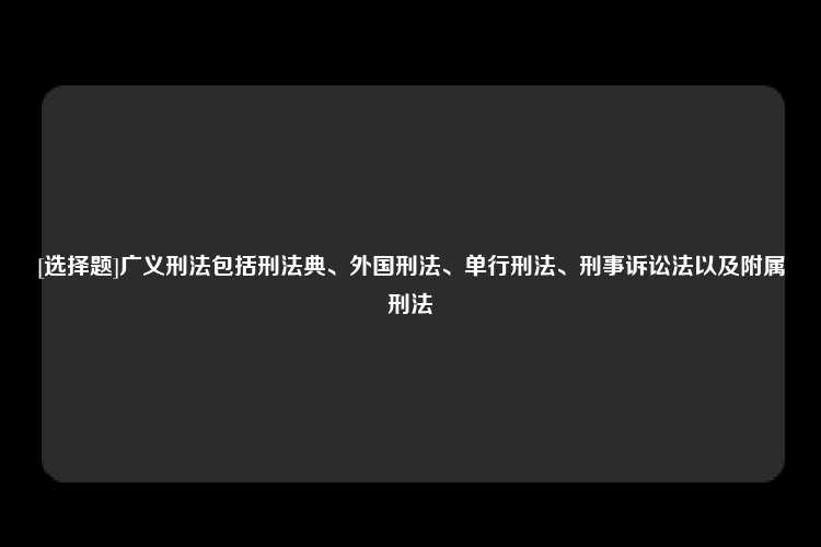 [选择题]广义刑法包括刑法典、外国刑法、单行刑法、刑事诉讼法以及附属刑法