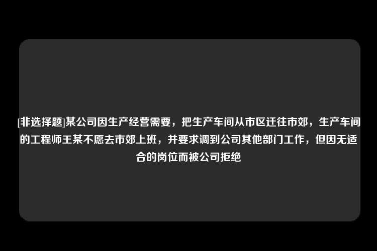 [非选择题]某公司因生产经营需要，把生产车间从市区迁往市郊，生产车间的工程师王某不愿去市郊上班，并要求调到公司其他部门工作，但因无适合的岗位而被公司拒绝