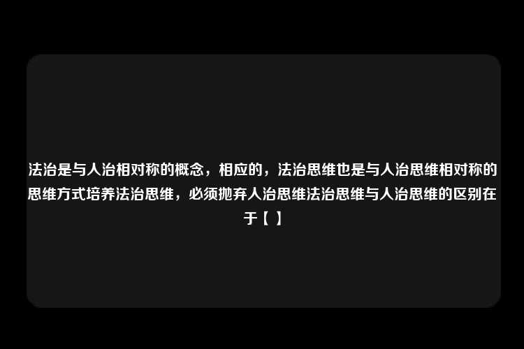 法治是与人治相对称的概念，相应的，法治思维也是与人治思维相对称的思维方式培养法治思维，必须抛弃人治思维法治思维与人治思维的区别在于【】