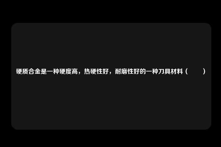 硬质合金是一种硬度高，热硬性好，耐磨性好的一种刀具材料（　　）