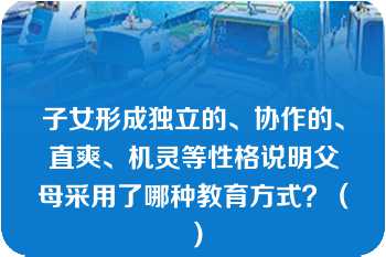 子女形成独立的、协作的、直爽、机灵等性格说明父母采用了哪种教育方式？（）