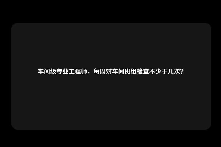 车间级专业工程师，每周对车间班组检查不少于几次？