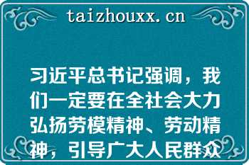 习近平总书记强调，我们一定要在全社会大力弘扬劳模精神、劳动精神，引导广大人民群众树立辛勤劳动、诚实劳动、创造性劳动的理念，让劳动光荣、创造伟大成为铿锵的时代强音，让劳动最.光荣、劳动最崇高、劳动最伟大、