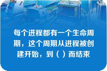 每个进程都有一个生命周期，这个周期从进程被创建开始，到（）而结束