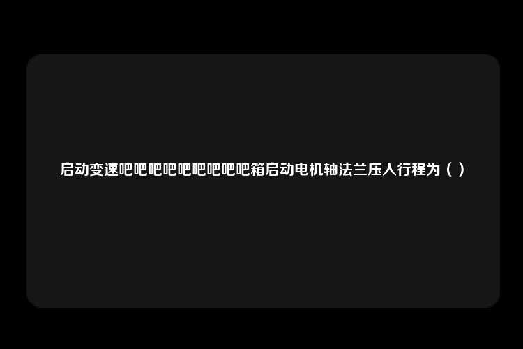 启动变速吧吧吧吧吧吧吧吧吧箱启动电机轴法兰压入行程为（）