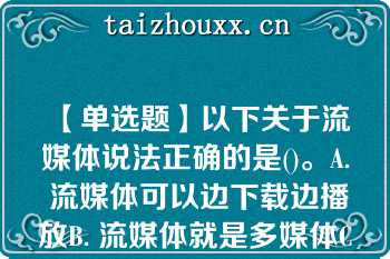 【单选题】以下关于流媒体说法正确的是()。A. 流媒体可以边下载边播放B. 流媒体就是多媒体C. 流媒体就是需要先下载，再播放的媒体D. 因为是流媒体，所以不需要压缩信息