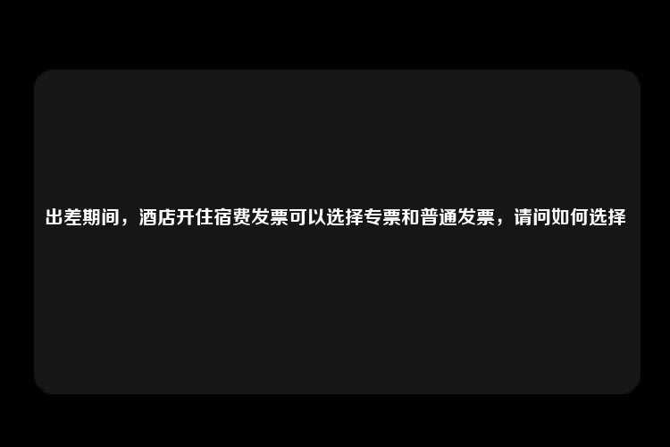 出差期间，酒店开住宿费发票可以选择专票和普通发票，请问如何选择