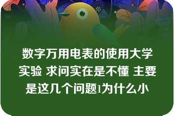 数字万用电表的使用大学实验 求问实在是不懂 主要是这几个问题1为什么小