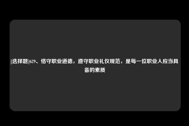 [选择题]629、恪守职业道德，遵守职业礼仪规范，是每一位职业人应当具备的素质