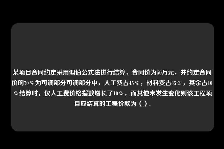 某项目合同约定采用调值公式法进行结算，合同价为50万元，并约定合同价的70％为可调部分可调部分中，人工费占45％，材料费占45％，其余占10％结算时，仅人工费价格指数增长了10％，而其他未发生变化则该工程项目应结算的工程价款为（）.