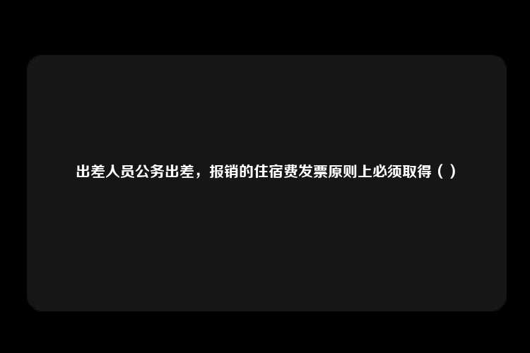 出差人员公务出差，报销的住宿费发票原则上必须取得（）