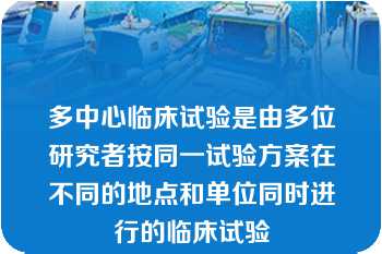 多中心临床试验是由多位研究者按同一试验方案在不同的地点和单位同时进行的临床试验