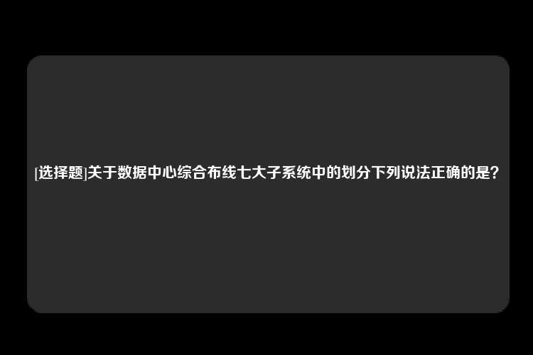 [选择题]关于数据中心综合布线七大子系统中的划分下列说法正确的是？